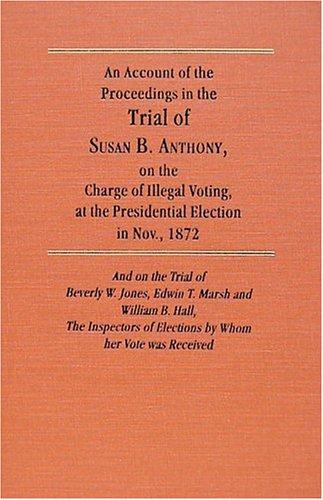 An Account of the Proceedings on the Trial of Susan B. Anthony, on the Charge of Illegal Voting, at the Presidential Election in Nov., 1872, and on the Trial of Beverly W. Jones, Edwin T. Marsh, and William B. Hall, the Inspectors of Election by Whom Her Vote was Received.