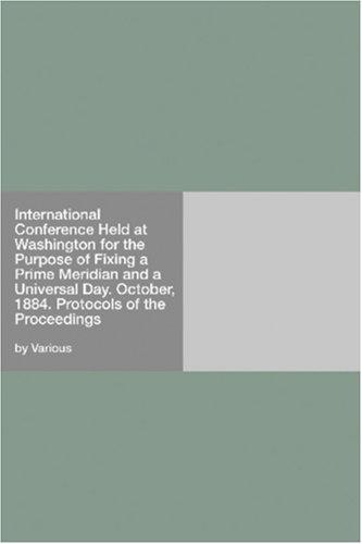 International Conference Held at Washington for the Purpose of Fixing a Prime Meridian and a Universal Day. October, 1884. Protocols of the Proceedings
