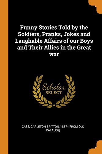 Funny Stories Told by the Soldiers Pranks, Jokes and Laughable Affairs of Our Boys and Their Allies in the Great War