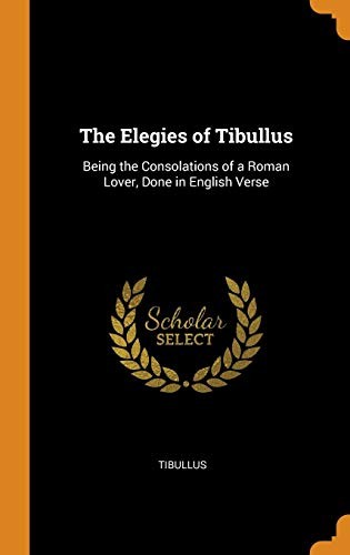 The Elegies of Tibullus Being the Consolations of a Roman Lover Done in English Verse