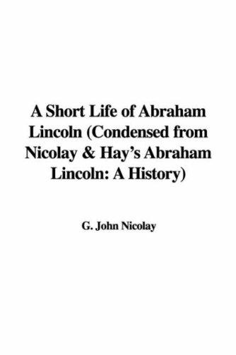 A Short Life of Abraham Lincoln Condensed from Nicolay & Hay's Abraham Lincoln: A History