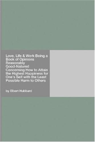 Love, Life & Work Being a Book of Opinions Reasonably Good-Natured Concerning How to Attain the Highest Happiness for One's Self with the Least Possible Harm to Others